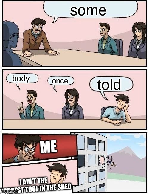 Boardroom Meeting Suggestion | some; body; once; told; ME; I AIN'T THE SHARPEST TOOL IN THE SHED | image tagged in memes,boardroom meeting suggestion | made w/ Imgflip meme maker