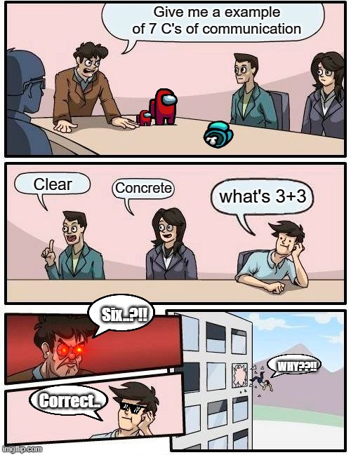Boardroom Meeting Suggestion | Give me a example of 7 C's of communication; Clear; Concrete; what's 3+3; Six..?!! WHY??!! Correct.. | image tagged in memes,boardroom meeting suggestion | made w/ Imgflip meme maker