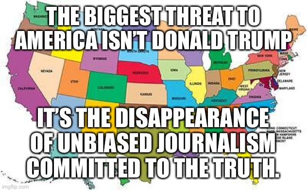 America is lost |  THE BIGGEST THREAT TO AMERICA ISN’T DONALD TRUMP; IT’S THE DISAPPEARANCE OF UNBIASED JOURNALISM COMMITTED TO THE TRUTH. | image tagged in usa map,america,make america great again,sjws,woke | made w/ Imgflip meme maker