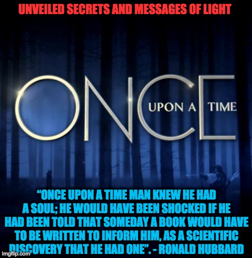 ONCE UPON A TIME..... | UNVEILED SECRETS AND MESSAGES OF LIGHT; “ONCE UPON A TIME MAN KNEW HE HAD A SOUL; HE WOULD HAVE BEEN SHOCKED IF HE HAD BEEN TOLD THAT SOMEDAY A BOOK WOULD HAVE TO BE WRITTEN TO INFORM HIM, AS A SCIENTIFIC DISCOVERY THAT HE HAD ONE”. - RONALD HUBBARD | image tagged in once upon a time | made w/ Imgflip meme maker