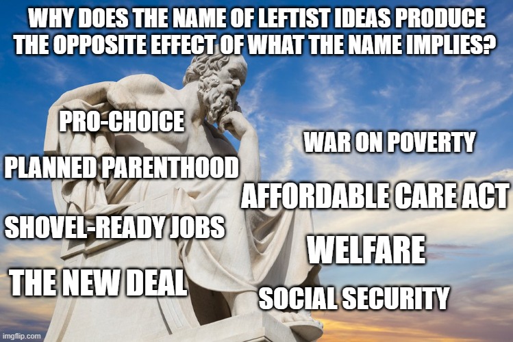 Philosophy | WHY DOES THE NAME OF LEFTIST IDEAS PRODUCE THE OPPOSITE EFFECT OF WHAT THE NAME IMPLIES? PRO-CHOICE; PLANNED PARENTHOOD; WAR ON POVERTY; AFFORDABLE CARE ACT; SHOVEL-READY JOBS; WELFARE; THE NEW DEAL; SOCIAL SECURITY | image tagged in philosophy | made w/ Imgflip meme maker
