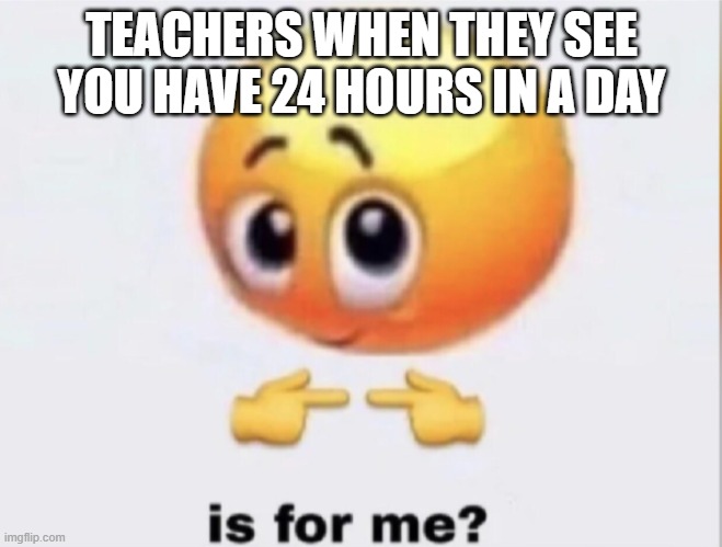 its true | TEACHERS WHEN THEY SEE YOU HAVE 24 HOURS IN A DAY | image tagged in is for me | made w/ Imgflip meme maker