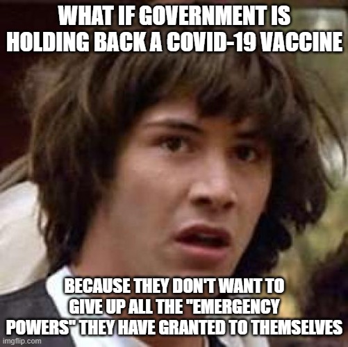 The longer the "emergency" lasts, the better will we become accustomed to the "new normal" | WHAT IF GOVERNMENT IS HOLDING BACK A COVID-19 VACCINE; BECAUSE THEY DON'T WANT TO GIVE UP ALL THE "EMERGENCY POWERS" THEY HAVE GRANTED TO THEMSELVES | image tagged in memes,conspiracy keanu | made w/ Imgflip meme maker