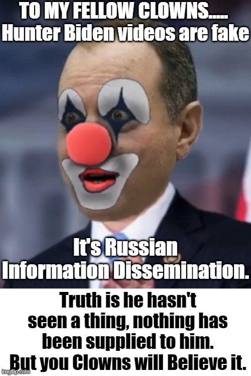 TO MY FELLOW CLOWNS..... 
Hunter Biden videos are fake; It's Russian Information Dissemination. Truth is he hasn't seen a thing, nothing has been supplied to him. But you Clowns will Believe it. | image tagged in full of schiff,dni ratcliffe,maria bartiromo,hunter biden caught,clowns in america,nadler chairman liar | made w/ Imgflip meme maker