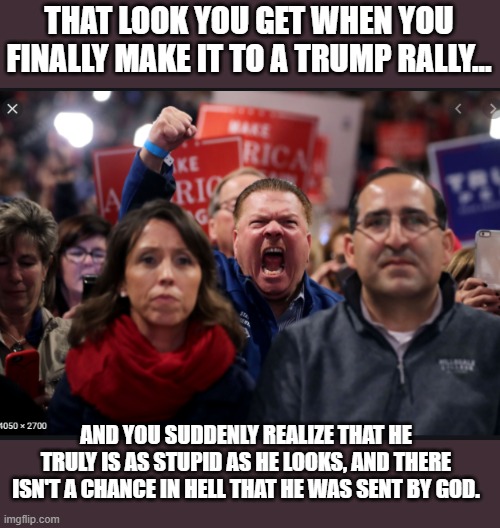 Well...Shit.... | THAT LOOK YOU GET WHEN YOU FINALLY MAKE IT TO A TRUMP RALLY... AND YOU SUDDENLY REALIZE THAT HE TRULY IS AS STUPID AS HE LOOKS, AND THERE ISN'T A CHANCE IN HELL THAT HE WAS SENT BY GOD. | image tagged in donald trump is an idiot,trump is a moron,election 2020 | made w/ Imgflip meme maker