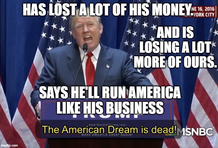 Has lost a lot of his money. And is losing a lot more of ours. Says He'll Run America Like His Business | HAS LOST A LOT OF HIS MONEY. AND IS LOSING A LOT MORE OF OURS. SAYS HE'LL RUN AMERICA
LIKE HIS BUSINESS | image tagged in the american dream is dead | made w/ Imgflip meme maker