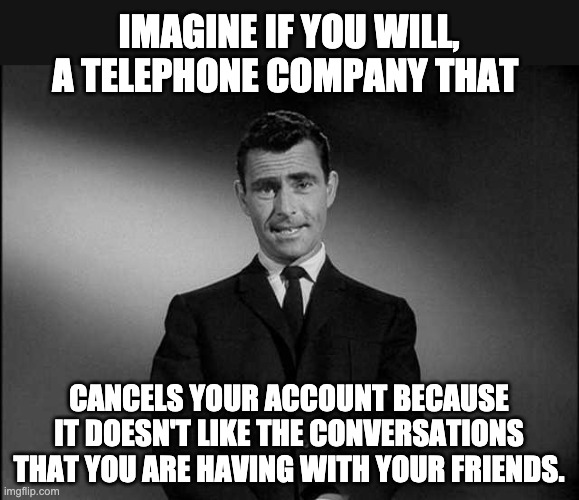 You have just entered the Facebook Zone. | IMAGINE IF YOU WILL, A TELEPHONE COMPANY THAT; CANCELS YOUR ACCOUNT BECAUSE IT DOESN'T LIKE THE CONVERSATIONS THAT YOU ARE HAVING WITH YOUR FRIENDS. | image tagged in rod serling twilight zone,facebook | made w/ Imgflip meme maker