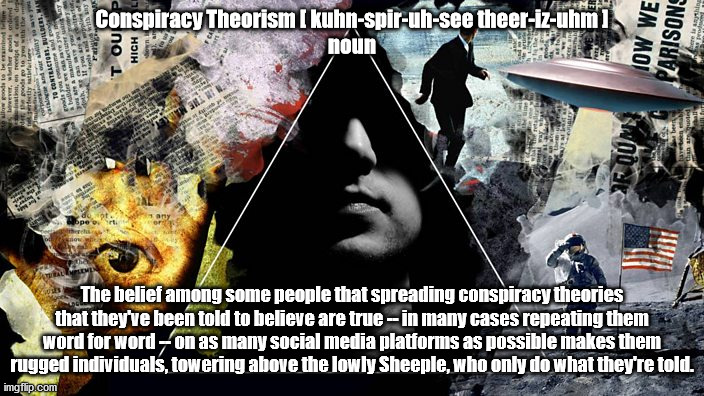 Conspiracy Theorism, the definition | Conspiracy Theorism [ kuhn-spir-uh-see theer-iz-uhm ]
noun; The belief among some people that spreading conspiracy theories that they've been told to believe are true -- in many cases repeating them word for word -- on as many social media platforms as possible makes them rugged individuals, towering above the lowly Sheeple, who only do what they're told. | image tagged in conspiracy theory,idiots,stupid people,sheeple | made w/ Imgflip meme maker