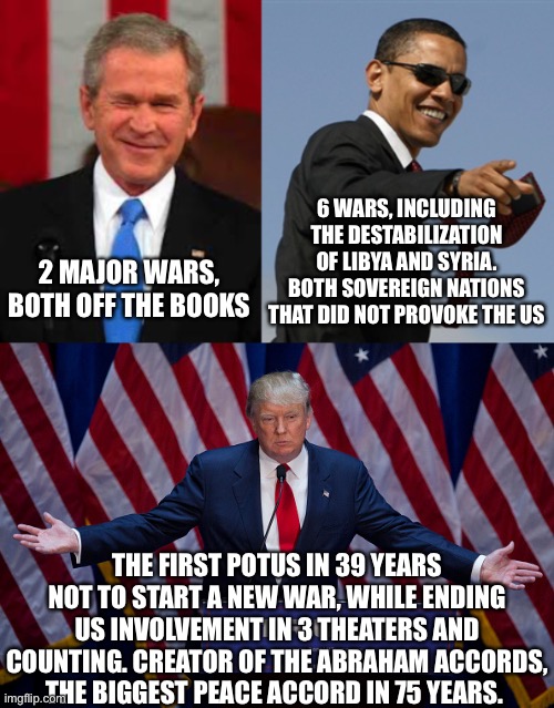 Give peace a chance - an idea the left once believed in | 6 WARS, INCLUDING THE DESTABILIZATION OF LIBYA AND SYRIA. BOTH SOVEREIGN NATIONS THAT DID NOT PROVOKE THE US; 2 MAJOR WARS, BOTH OFF THE BOOKS; THE FIRST POTUS IN 39 YEARS NOT TO START A NEW WAR, WHILE ENDING US INVOLVEMENT IN 3 THEATERS AND COUNTING. CREATOR OF THE ABRAHAM ACCORDS, THE BIGGEST PEACE ACCORD IN 75 YEARS. | image tagged in memes,cool obama,george bush,donald trump | made w/ Imgflip meme maker