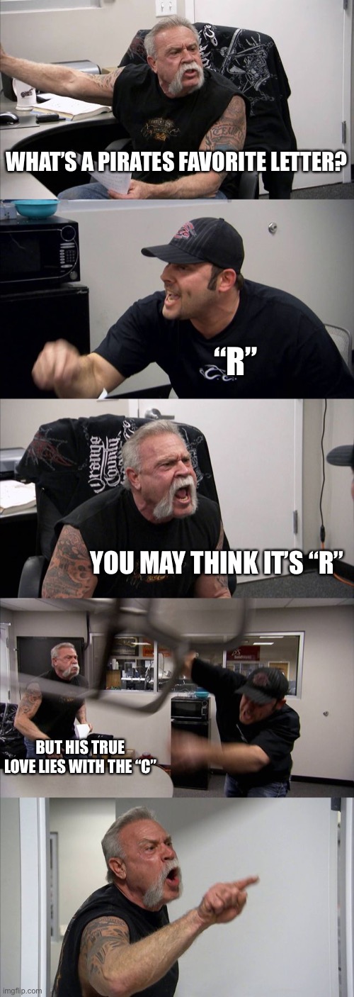American Chopper Argument Meme | WHAT’S A PIRATES FAVORITE LETTER? “R”; YOU MAY THINK IT’S “R”; BUT HIS TRUE LOVE LIES WITH THE “C” | image tagged in memes,american chopper argument | made w/ Imgflip meme maker