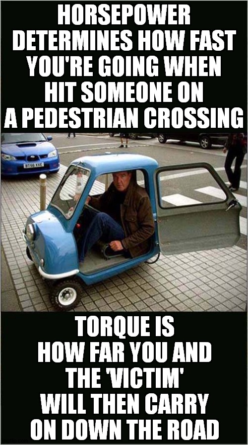 Jeremy Clarksons Physics Lesson | HORSEPOWER DETERMINES HOW FAST YOU'RE GOING WHEN HIT SOMEONE ON A PEDESTRIAN CROSSING; TORQUE IS HOW FAR YOU AND THE 'VICTIM' WILL THEN CARRY ON DOWN THE ROAD | image tagged in fun,jeremy clarkson,physics | made w/ Imgflip meme maker
