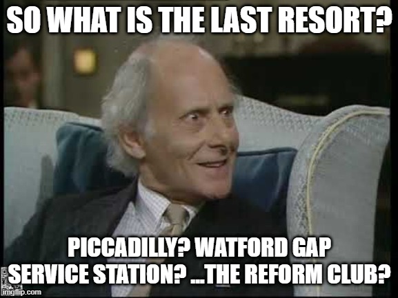 The Last Resort? | SO WHAT IS THE LAST RESORT? PICCADILLY? WATFORD GAP SERVICE STATION? ...THE REFORM CLUB? | image tagged in yes prime minister,jim hacker,last resort,nuclear bomb,the grand design,scientific adviser | made w/ Imgflip meme maker