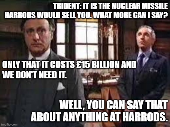 Trident: The Nuclear Missile Harrods Would Sell You | TRIDENT: IT IS THE NUCLEAR MISSILE HARRODS WOULD SELL YOU. WHAT MORE CAN I SAY? ONLY THAT IT COSTS £15 BILLION AND
WE DON'T NEED IT. WELL, YOU CAN SAY THAT ABOUT ANYTHING AT HARRODS. | image tagged in yes prime minister,trident,nuclear bomb,harrods,jim hacker,sir humphrey | made w/ Imgflip meme maker