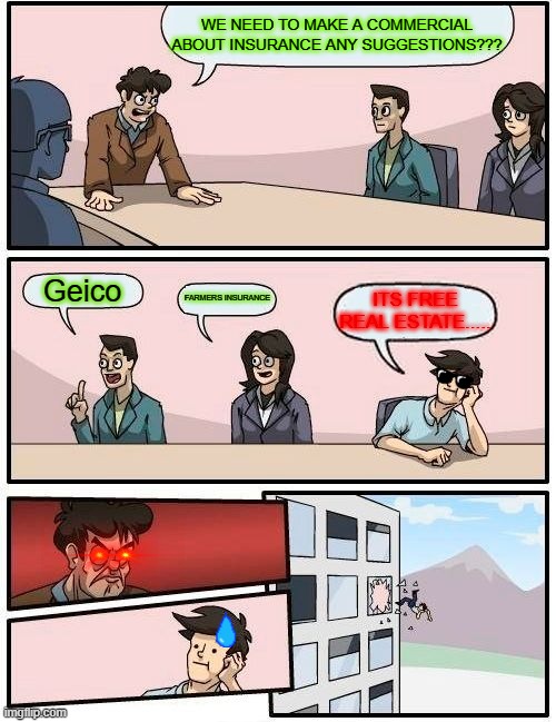 WHAT I THINK OF REAL ESTATE INSURANCE | WE NEED TO MAKE A COMMERCIAL ABOUT INSURANCE ANY SUGGESTIONS??? Geico; FARMERS INSURANCE; ITS FREE REAL ESTATE..... | image tagged in memes,boardroom meeting suggestion | made w/ Imgflip meme maker