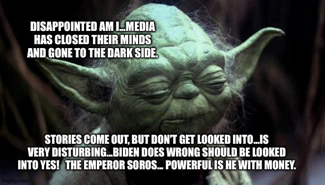Yoda Corruption In The Force | DISAPPOINTED AM I...MEDIA HAS CLOSED THEIR MINDS AND GONE TO THE DARK SIDE. STORIES COME OUT, BUT DON'T GET LOOKED INTO...IS VERY DISTURBING...BIDEN DOES WRONG SHOULD BE LOOKED INTO YES!   THE EMPEROR SOROS... POWERFUL IS HE WITH MONEY. | image tagged in yoda corruption in the force | made w/ Imgflip meme maker