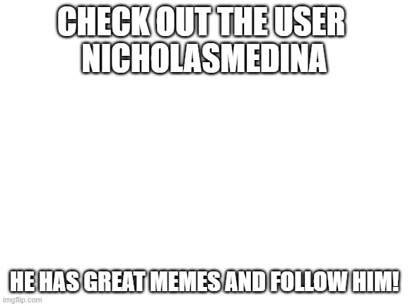 follow him | CHECK OUT THE USER 
NICHOLASMEDINA; HE HAS GREAT MEMES AND FOLLOW HIM! | image tagged in blank white template | made w/ Imgflip meme maker