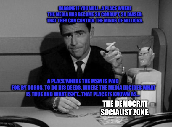 Twilight zone hillary democrats corruption | IMAGINE IF YOU WILL...A PLACE WHERE THE MEDIA HAS BECOME SO CORRUPT, SO BIASED, THAT THEY CAN CONTROL THE MINDS OF MILLIONS. A PLACE WHERE THE MSM IS PAID
 FOR BY SOROS, TO DO HIS DEEDS, WHERE THE MEDIA DECIDES WHAT IS TRUE AND WHAT ISN'T...THAT PLACE IS KNOWN AS... THE DEMOCRAT SOCIALIST ZONE. | image tagged in twilight zone hillary democrats corruption | made w/ Imgflip meme maker
