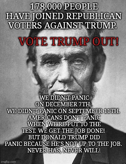 Trump said Obama should leave because 2 people died of ebola. What about 220k lives lost? | 178,000 PEOPLE HAVE JOINED REPUBLICAN VOTERS AGAINST TRUMP. VOTE TRUMP OUT! WE DIDN'T PANIC ON DECEMBER 7TH. 
WE DIDN'T PANIC ON SEPTEMBER 11TH. 
AMERICANS DON'T PANIC WHEN WE'RE PUT TO THE TEST. WE GET THE JOB DONE! 
BUT DONALD TRUMP DID PANIC BECAUSE HE'S NOT UP TO THE JOB. 
NEVER HAS, NEVER WILL! | image tagged in memes,donald trump,trump unfit unqualified dangerous,sociopath,covid-19,unemployment | made w/ Imgflip meme maker