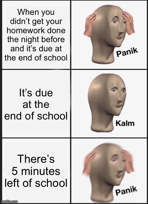 Me every time I have homework in a class other than math |  When you didn’t get your homework done the night before and it’s due at the end of school; It’s due at the end of school; There’s 5 minutes left of school | image tagged in memes,panik kalm panik | made w/ Imgflip meme maker