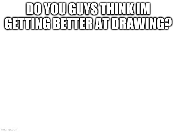 Blank White Template | DO YOU GUYS THINK IM GETTING BETTER AT DRAWING? | image tagged in blank white template | made w/ Imgflip meme maker