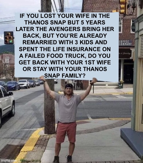 It’s a lot to read, but hear me out... |  IF YOU LOST YOUR WIFE IN THE
THANOS SNAP BUT 5 YEARS
LATER THE AVENGERS BRING HER
BACK, BUT YOU’RE ALREADY
REMARRIED WITH 3 KIDS AND
SPENT THE LIFE INSURANCE ON
A FAILED FOOD TRUCK, DO YOU
GET BACK WITH YOUR 1ST WIFE
OR STAY WITH YOUR THANOS
SNAP FAMILY? | image tagged in man holding sign,thanos snap,remarried,kids,life,memes | made w/ Imgflip meme maker