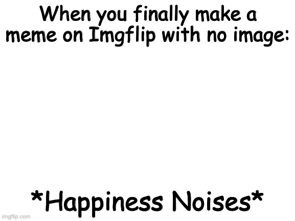 *Happiness Noises* | When you finally make a meme on Imgflip with no image:; *Happiness Noises* | image tagged in blank white template,memes | made w/ Imgflip meme maker