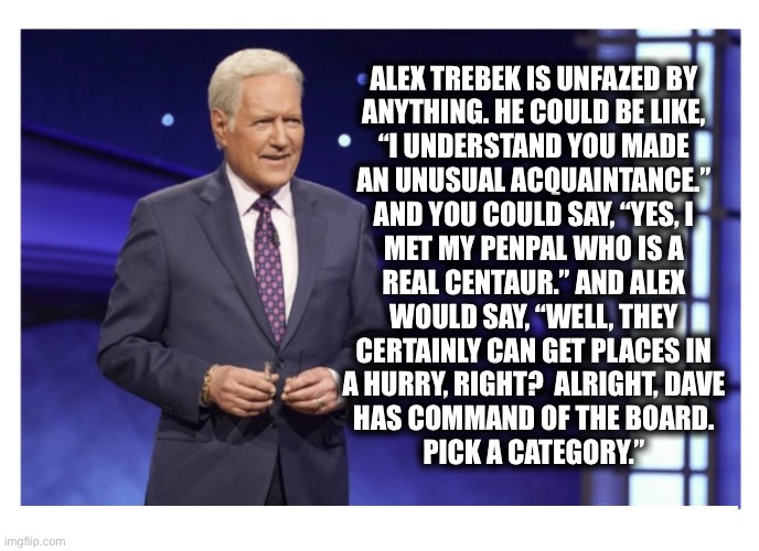 Your penpal is a centaur? What? | ALEX TREBEK IS UNFAZED BY
ANYTHING. HE COULD BE LIKE,
“I UNDERSTAND YOU MADE
AN UNUSUAL ACQUAINTANCE.”
AND YOU COULD SAY, “YES, I
MET MY PENPAL WHO IS A
REAL CENTAUR.” AND ALEX
WOULD SAY, “WELL, THEY
CERTAINLY CAN GET PLACES IN
A HURRY, RIGHT?  ALRIGHT, DAVE
HAS COMMAND OF THE BOARD.
PICK A CATEGORY.” | image tagged in jeopardy,alex trebek,unphased,centaur,really,memes | made w/ Imgflip meme maker
