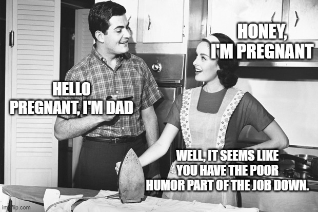 Vintage Husband and Wife | HONEY, I'M PREGNANT; HELLO PREGNANT, I'M DAD; WELL, IT SEEMS LIKE YOU HAVE THE POOR HUMOR PART OF THE JOB DOWN. | image tagged in vintage husband and wife | made w/ Imgflip meme maker