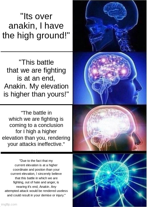 Intellectual High Ground | "Its over anakin, I have the high ground!"; "This battle that we are fighting is at an end, Anakin. My elevation is higher than yours!"; "The battle in which we are fighting is coming to a conclusion for I high a higher elevation than you, rendering your attacks ineffective."; "Due to the fact that my current elevation is at a higher coordinate and postion than your current elevation, I sincerely believe that this battle in which we are fighting, out of hate and anger, is nearing it's end, Anakin. Any attempted attack would be rendered useless and could result in your demise or injury." | image tagged in memes,expanding brain,it's over anakin i have the high ground,the high ground,high ground | made w/ Imgflip meme maker