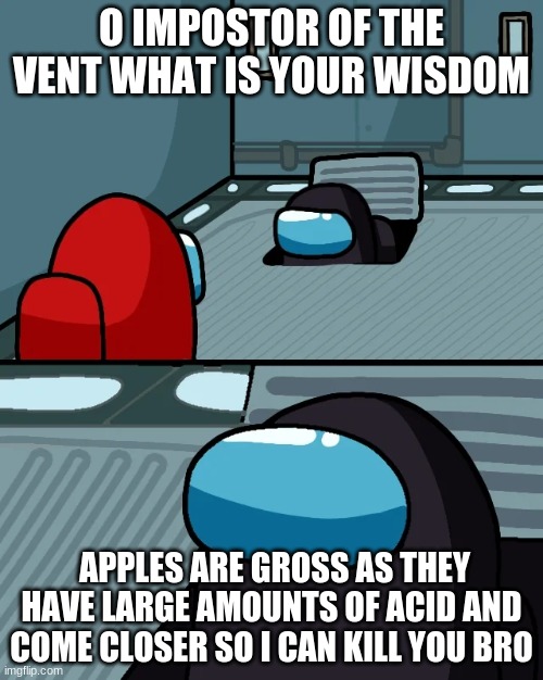 impostor of the vent | O IMPOSTOR OF THE VENT WHAT IS YOUR WISDOM; APPLES ARE GROSS AS THEY HAVE LARGE AMOUNTS OF ACID AND COME CLOSER SO I CAN KILL YOU BRO | image tagged in impostor of the vent | made w/ Imgflip meme maker