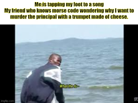 Why did I make this? | Me:is tapping my foot to a song
My friend who knows morse code wondering why I want to murder the principal with a trumpet made of cheese. | image tagged in blank white template | made w/ Imgflip meme maker