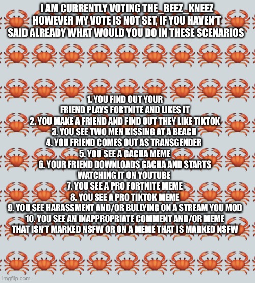 Still not completely sure who to vote for | 1. YOU FIND OUT YOUR FRIEND PLAYS FORTNITE AND LIKES IT
2. YOU MAKE A FRIEND AND FIND OUT THEY LIKE TIKTOK
3. YOU SEE TWO MEN KISSING AT A BEACH 
4. YOU FRIEND COMES OUT AS TRANSGENDER 
5. YOU SEE A GACHA MEME
6. YOUR FRIEND DOWNLOADS GACHA AND STARTS WATCHING IT ON YOUTUBE 
7. YOU SEE A PRO FORTNITE MEME
8. YOU SEE A PRO TIKTOK MEME
9. YOU SEE HARASSMENT AND/OR BULLYING ON A STREAM YOU MOD
10. YOU SEE AN INAPPROPRIATE COMMENT AND/OR MEME THAT ISN’T MARKED NSFW OR ON A MEME THAT IS MARKED NSFW; I AM CURRENTLY VOTING THE_BEEZ_KNEEZ HOWEVER MY VOTE IS NOT SET, IF YOU HAVEN’T SAID ALREADY WHAT WOULD YOU DO IN THESE SCENARIOS | image tagged in crab background | made w/ Imgflip meme maker