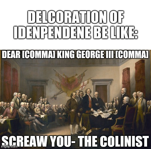 this is kinda hamilton related | DELCORATION OF IDENPENDENE BE LIKE:; DEAR [COMMA] KING GEORGE III [COMMA]; SCREAW YOU- THE COLINIST | image tagged in declaration of independence | made w/ Imgflip meme maker