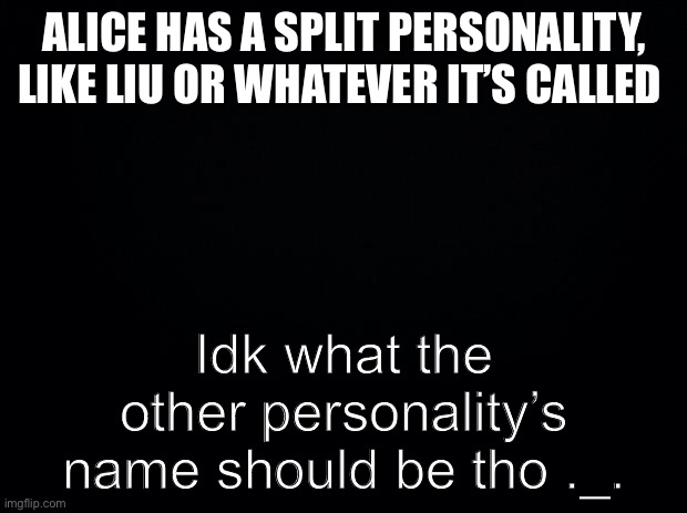 Halp meh | ALICE HAS A SPLIT PERSONALITY, LIKE LIU OR WHATEVER IT’S CALLED; Idk what the other personality’s name should be tho ._. | image tagged in black background | made w/ Imgflip meme maker