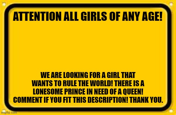 Blank Yellow Sign Meme | ATTENTION ALL GIRLS OF ANY AGE! WE ARE LOOKING FOR A GIRL THAT WANTS TO RULE THE WORLD! THERE IS A LONESOME PRINCE IN NEED OF A QUEEN! COMMENT IF YOU FIT THIS DESCRIPTION! THANK YOU. | image tagged in memes,blank yellow sign | made w/ Imgflip meme maker