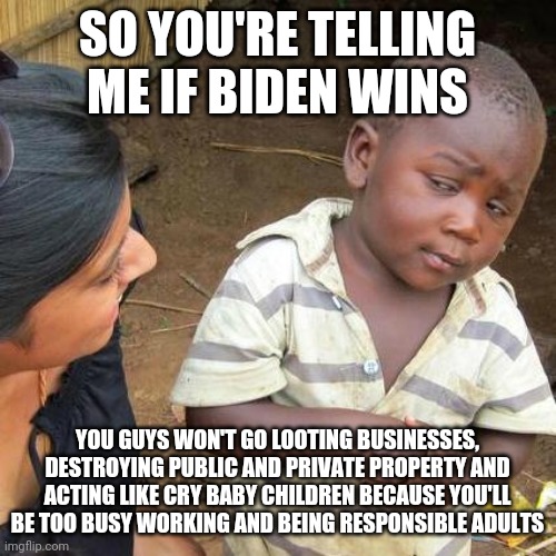 Third World Skeptical Kid | SO YOU'RE TELLING ME IF BIDEN WINS; YOU GUYS WON'T GO LOOTING BUSINESSES, DESTROYING PUBLIC AND PRIVATE PROPERTY AND ACTING LIKE CRY BABY CHILDREN BECAUSE YOU'LL BE TOO BUSY WORKING AND BEING RESPONSIBLE ADULTS | image tagged in memes,third world skeptical kid | made w/ Imgflip meme maker