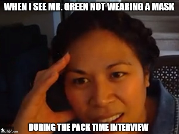 how stupid are you | WHEN I SEE MR. GREEN NOT WEARING A MASK; DURING THE PACK TIME INTERVIEW | image tagged in how stupid are you | made w/ Imgflip meme maker