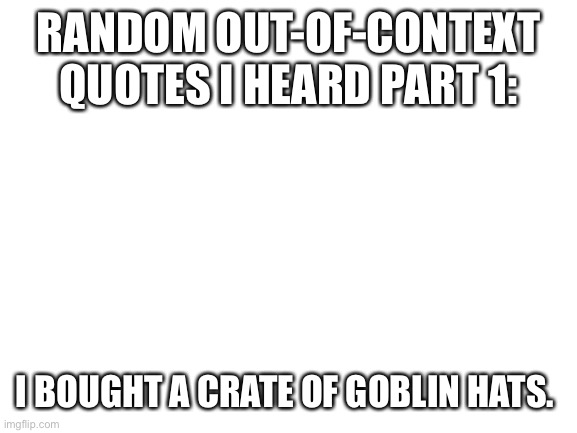 Try to guess how this came up. | RANDOM OUT-OF-CONTEXT QUOTES I HEARD PART 1:; I BOUGHT A CRATE OF GOBLIN HATS. | image tagged in blank white template | made w/ Imgflip meme maker