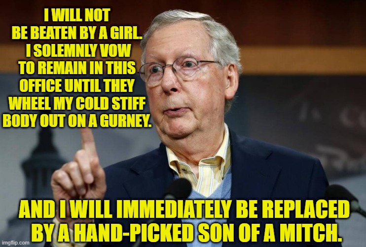 Mitch won't be beaten by a girl | I WILL NOT BE BEATEN BY A GIRL.  I SOLEMNLY VOW TO REMAIN IN THIS OFFICE UNTIL THEY WHEEL MY COLD STIFF BODY OUT ON A GURNEY. AND I WILL IMMEDIATELY BE REPLACED 
BY A HAND-PICKED SON OF A MITCH. | image tagged in gop hypocrite,misunderstood mitch,mitch mcconnell,maga,donald trump approves | made w/ Imgflip meme maker