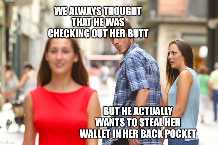 Distracted Boyfriend |  WE ALWAYS THOUGHT THAT HE WAS CHECKING OUT HER BUTT; BUT HE ACTUALLY WANTS TO STEAL HER WALLET IN HER BACK POCKET | image tagged in memes,distracted boyfriend | made w/ Imgflip meme maker