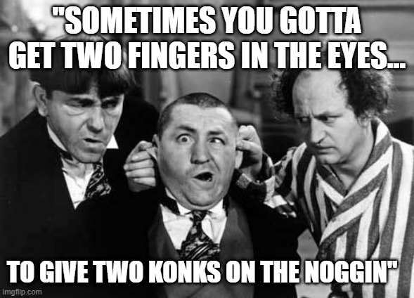 Three Stooges | "SOMETIMES YOU GOTTA GET TWO FINGERS IN THE EYES... TO GIVE TWO KONKS ON THE NOGGIN" | image tagged in three stooges | made w/ Imgflip meme maker