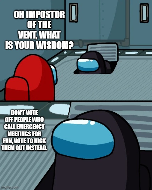 impostor of the vent | OH IMPOSTOR OF THE VENT, WHAT IS YOUR WISDOM? DON'T VOTE OFF PEOPLE WHO CALL EMERGENCY MEETINGS FOR FUN, VOTE TO KICK THEM OUT INSTEAD. | image tagged in impostor of the vent | made w/ Imgflip meme maker
