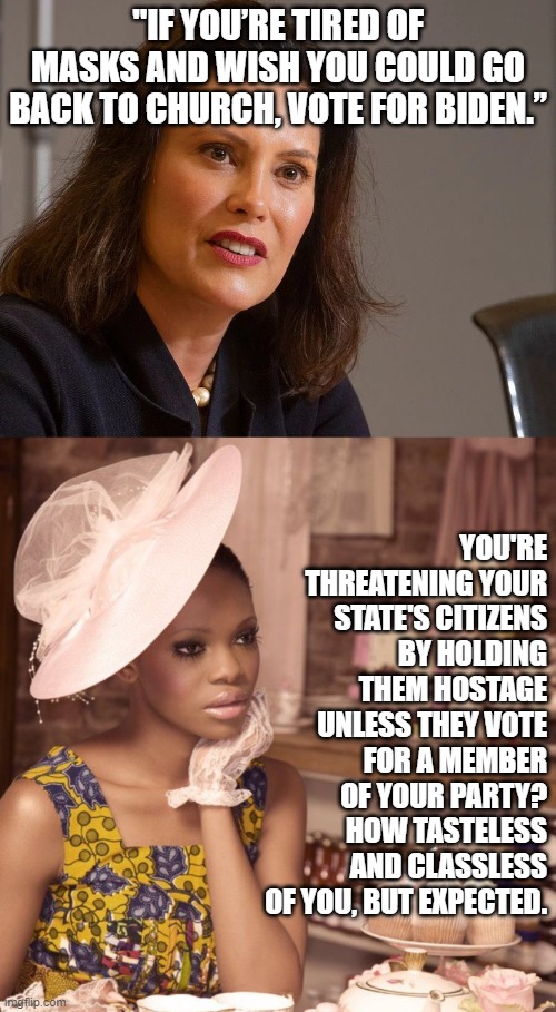 Gretchen Witchmire strikes again. | "IF YOU’RE TIRED OF MASKS AND WISH YOU COULD GO BACK TO CHURCH, VOTE FOR BIDEN.”; YOU'RE THREATENING YOUR STATE'S CITIZENS BY HOLDING THEM HOSTAGE UNLESS THEY VOTE FOR A MEMBER OF YOUR PARTY? HOW TASTELESS AND CLASSLESS OF YOU, BUT EXPECTED. | image tagged in black woman having tea,gretchen whitmer governor of michigan | made w/ Imgflip meme maker