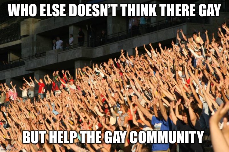 Please tell me I’m not the only one | WHO ELSE DOESN’T THINK THERE GAY; BUT HELP THE GAY COMMUNITY | image tagged in hands raised | made w/ Imgflip meme maker