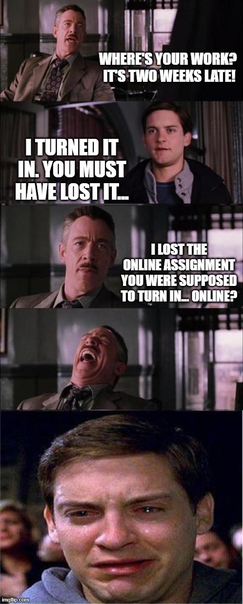 Peter Parker Cry | WHERE'S YOUR WORK?  IT'S TWO WEEKS LATE! I TURNED IT IN. YOU MUST HAVE LOST IT... I LOST THE ONLINE ASSIGNMENT YOU WERE SUPPOSED TO TURN IN... ONLINE? | image tagged in memes,peter parker cry | made w/ Imgflip meme maker