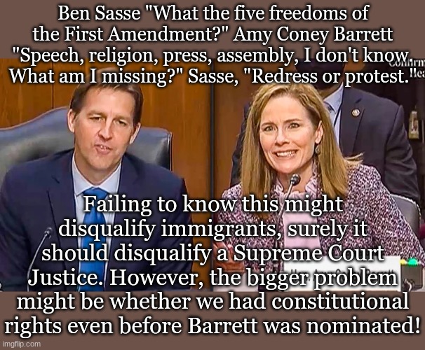 Ben Sasse "What the five freedoms of the First Amendment?" Amy Coney Barrett "Speech, religion, press, assembly, I don't know. What am I missing?" Sasse, "Redress or protest."; Failing to know this might disqualify immigrants, surely it should disqualify a Supreme Court Justice. However, the bigger problem might be whether we had constitutional rights even before Barrett was nominated! | made w/ Imgflip meme maker