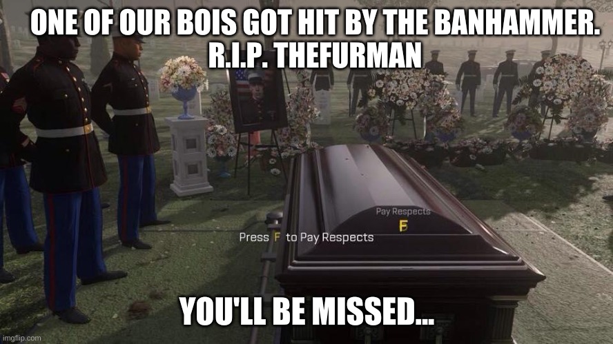 We lost a member, but also a friend... sorry to break the news fellas. | ONE OF OUR BOIS GOT HIT BY THE BANHAMMER.
R.I.P. THEFURMAN; YOU'LL BE MISSED... | image tagged in press f to pay respects,r i p,furry,in loving memory | made w/ Imgflip meme maker