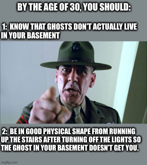 I ain’t afraid of no ghost     - Dr. Peter Vankman | BY THE AGE OF 30, YOU SHOULD:; 1:  KNOW THAT GHOSTS DON’T ACTUALLY LIVE
IN YOUR BASEMENT; 2:  BE IN GOOD PHYSICAL SHAPE FROM RUNNING
UP THE STAIRS AFTER TURNING OFF THE LIGHTS SO
THE GHOST IN YOUR BASEMENT DOESN’T GET YOU. | image tagged in listen up,ghosts,basement,exercise,scared,memes | made w/ Imgflip meme maker
