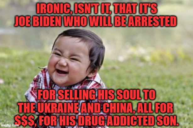 Evil Toddler Meme | IRONIC, ISN'T IT, THAT IT'S JOE BIDEN WHO WILL BE ARRESTED FOR SELLING HIS SOUL TO THE UKRAINE AND CHINA, ALL FOR 
$$$, FOR HIS DRUG ADDICTE | image tagged in memes,evil toddler | made w/ Imgflip meme maker