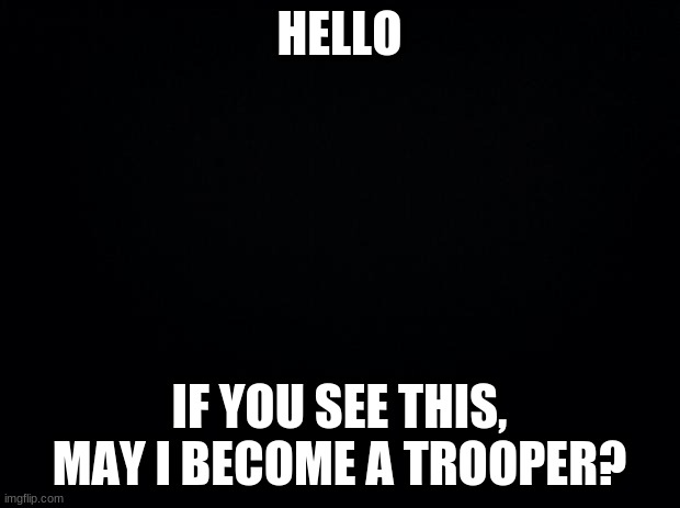 May I be a Trooper? | HELLO; IF YOU SEE THIS, MAY I BECOME A TROOPER? | image tagged in black background | made w/ Imgflip meme maker